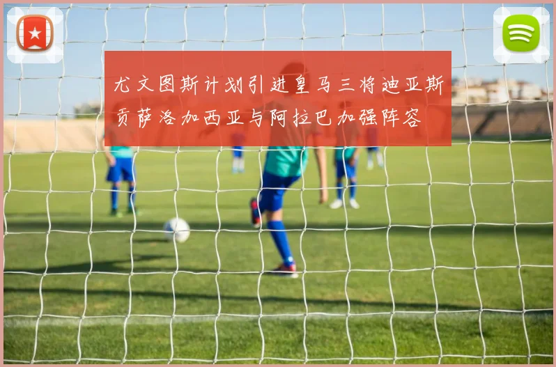 尤文图斯计划引进皇马三将迪亚斯贡萨洛加西亚与阿拉巴加强阵容