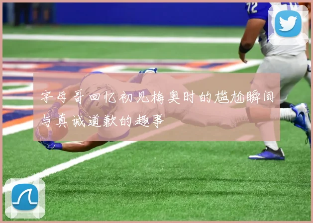 字母哥回忆初见梅奥时的尴尬瞬间与真诚道歉的趣事