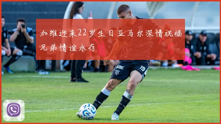 加维迎来22岁生日亚马尔深情祝福兄弟情谊永存