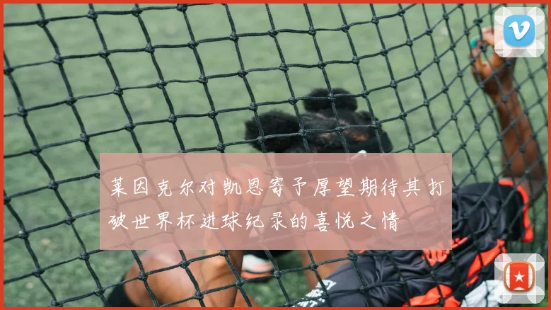 莱因克尔对凯恩寄予厚望期待其打破世界杯进球纪录的喜悦之情
