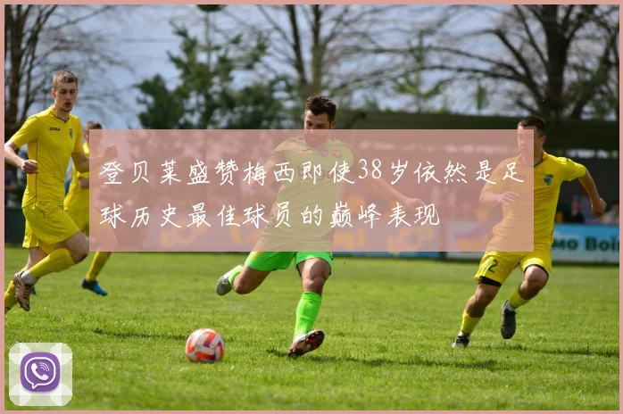 登贝莱盛赞梅西即使38岁依然是足球历史最佳球员的巅峰表现
