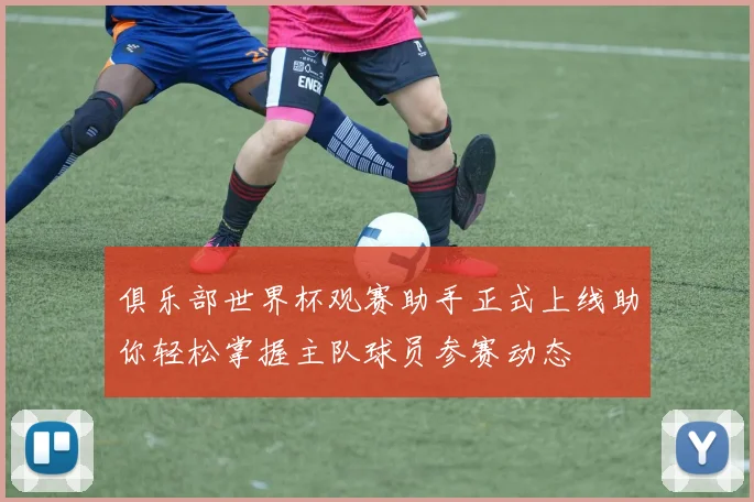 俱乐部世界杯观赛助手正式上线助你轻松掌握主队球员参赛动态