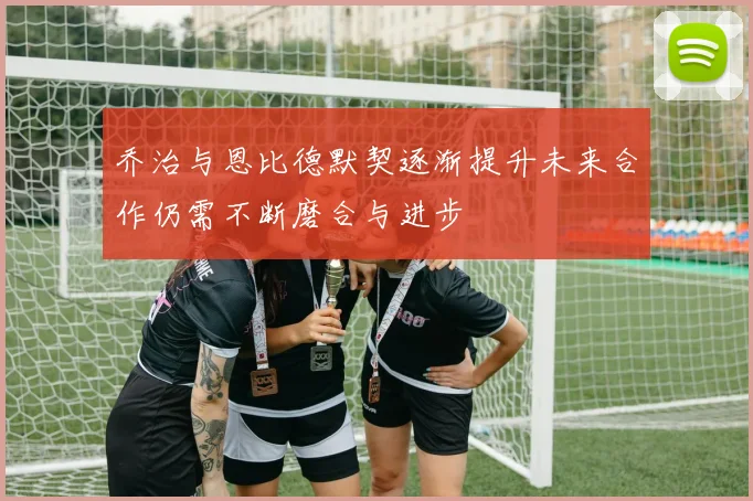 乔治与恩比德默契逐渐提升未来合作仍需不断磨合与进步