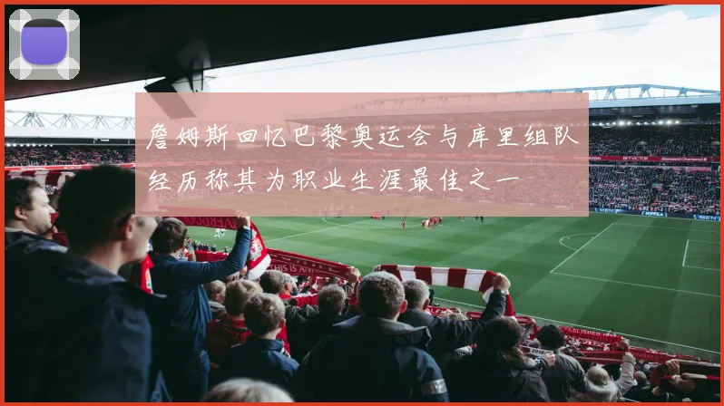 詹姆斯回忆巴黎奥运会与库里组队经历称其为职业生涯最佳之一