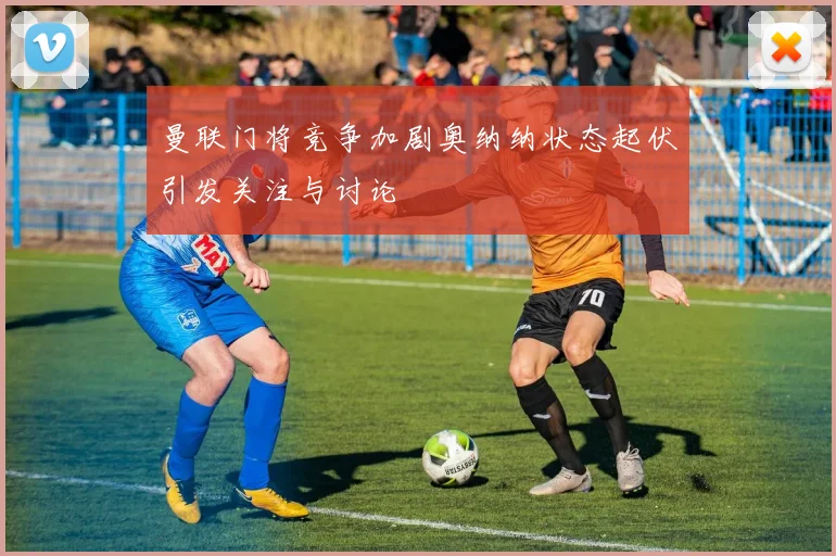 曼联门将竞争加剧奥纳纳状态起伏引发关注与讨论