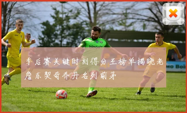 季后赛关键时刻得分王榜单揭晓老詹东契奇乔丹名列前茅
