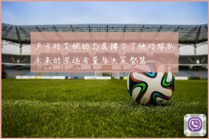 卢卡对艾顿的态度揭示了他对球队未来的深远考量与决策智慧