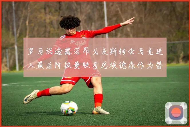 罗马诺透露若昂戈麦斯转会马竞进入最后阶段曼联考虑埃德森作为替代人选