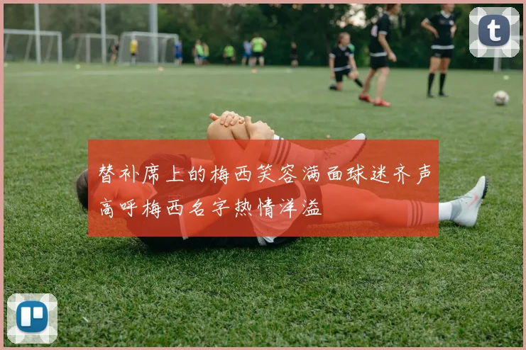 替补席上的梅西笑容满面球迷齐声高呼梅西名字热情洋溢