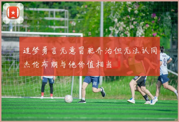 追梦勇言无意冒犯乔治但无法认同杰伦布朗与他价值相当