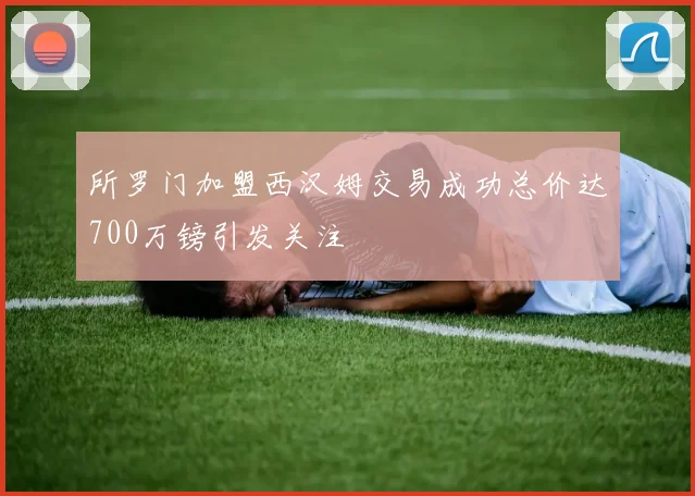 所罗门加盟西汉姆交易成功总价达700万镑引发关注