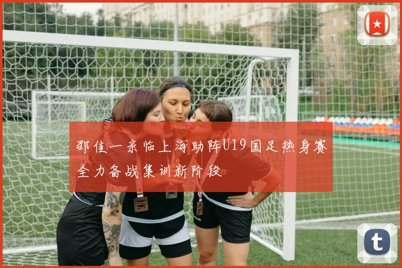 邵佳一亲临上海助阵U19国足热身赛全力备战集训新阶段