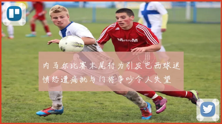 内马尔比赛末尾行为引发巴西球迷愤怒遭痛批与门将争吵令人失望