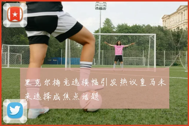 里克尔梅竞选横幅引发热议皇马未来选择成焦点话题