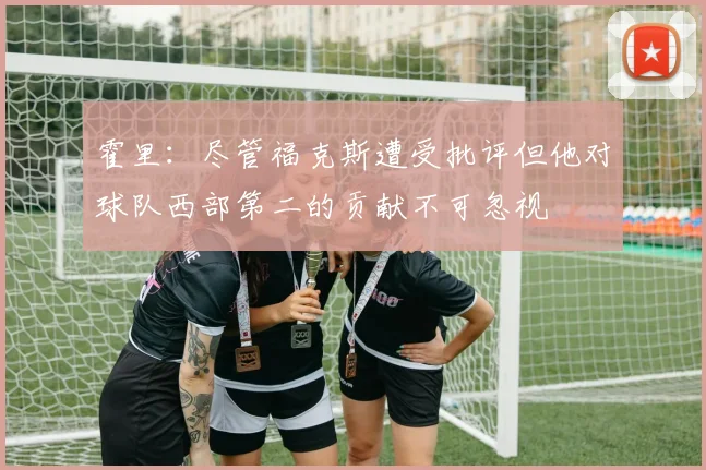 霍里：尽管福克斯遭受批评但他对球队西部第二的贡献不可忽视
