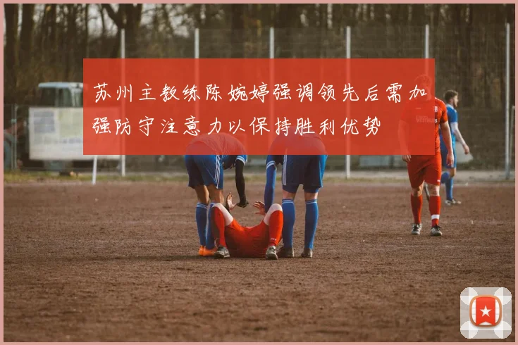 苏州主教练陈婉婷强调领先后需加强防守注意力以保持胜利优势