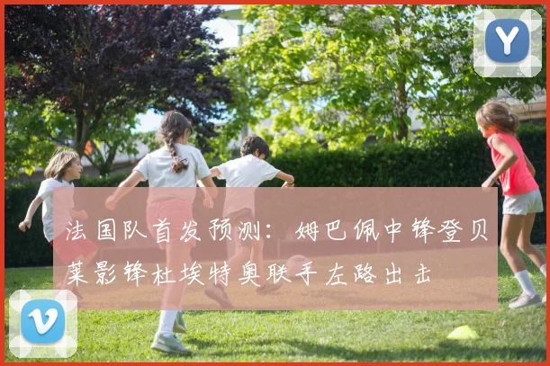 法国队首发预测：姆巴佩中锋登贝莱影锋杜埃特奥联手左路出击