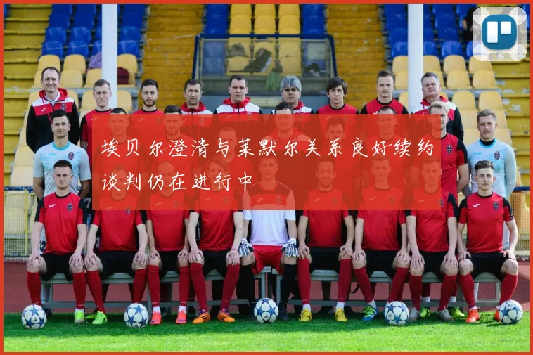 埃贝尔澄清与莱默尔关系良好续约谈判仍在进行中