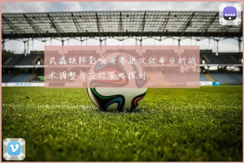 武磊缺阵影响海港进攻效率分析战术调整与应对策略探讨