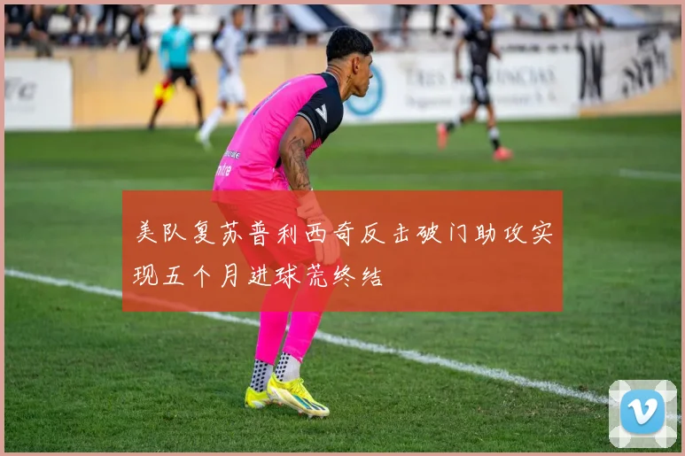 美队复苏普利西奇反击破门助攻实现五个月进球荒终结