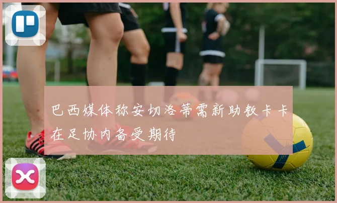 巴西媒体称安切洛蒂需新助教卡卡在足协内备受期待