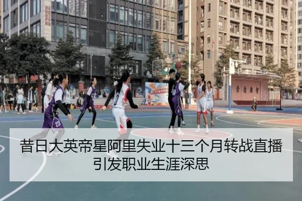 昔日大英帝星阿里失业十三个月转战直播引发职业生涯深思